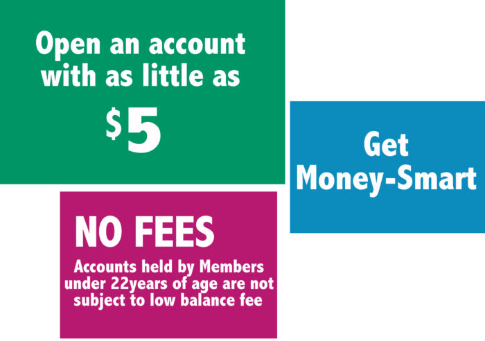 Open an accountwith as little as $5.00. Get Money-Smart. No fees, Accounts held by Members under 23years of age are not  subject to low balance fee.
